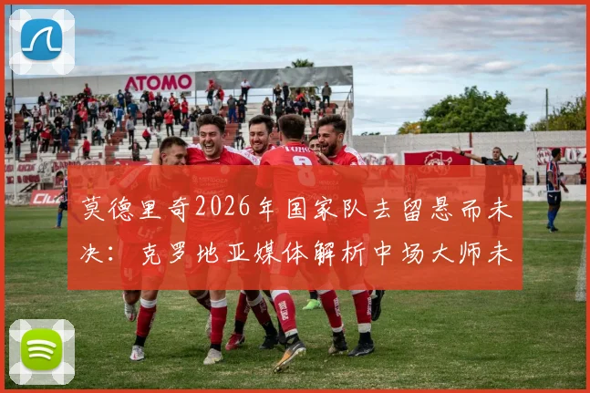 莫德里奇2026年国家队去留悬而未决:克罗地亚媒体解析中场大师未来,球队变革应有长远规划