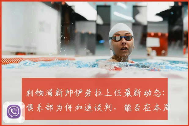 利物浦新帅伊劳拉上任最新动态:俱乐部为何加速谈判,能否在本周末前敲定合同细节?
