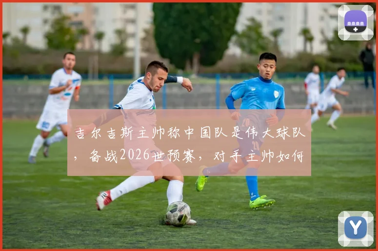 吉尔吉斯主帅称中国队是伟大球队，备战2026世预赛，对手主帅如何看待国足实力与挑战