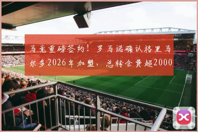 马竞重磅签约！罗马诺确认格里马尔多2026年加盟，总转会费超2000万欧元细节解析