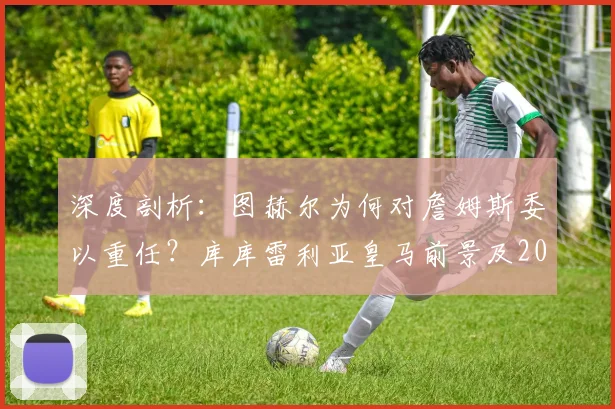 深度剖析：图赫尔为何对詹姆斯委以重任？库库雷利亚皇马前景及2026赛季战术影响解读