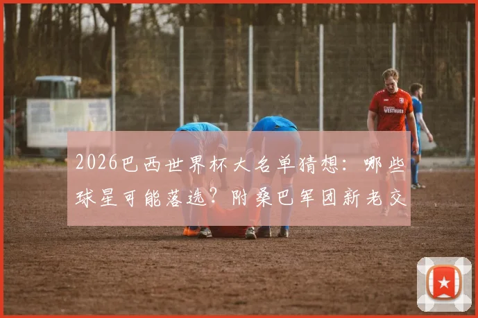 2026巴西世界杯大名单猜想:哪些球星可能落选?附桑巴军团新老交替深度分析