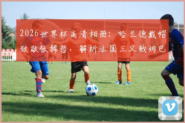 2026世界杯高清相册：哈兰德戴帽致敬张稀哲，解析法国三叉戟姆巴佩登贝莱恐怖火力