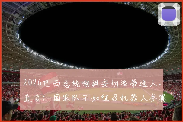 2026巴西总统嘲讽安切洛蒂选人，直言：国家队不如征召机器人参赛，引发足坛热议