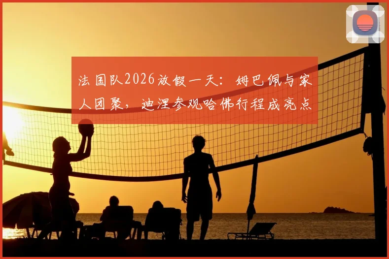 法国队2026放假一天：姆巴佩与家人团聚，迪涅参观哈佛行程成亮点