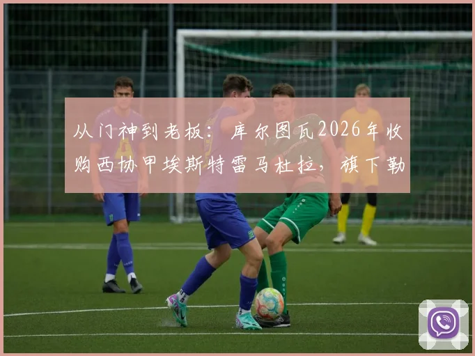 从门神到老板：库尔图瓦2026年收购西协甲埃斯特雷马杜拉，旗下勒芒刚成功升入法甲