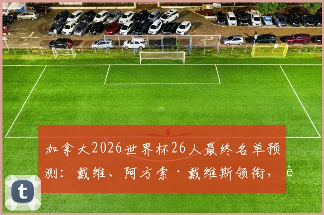 加拿大2026世界杯26人最终名单预测：戴维、阿方索·戴维斯领衔，解析枫叶军团最新阵容与战术板