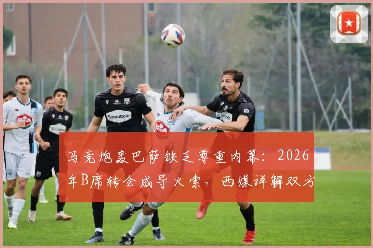 马竞炮轰巴萨缺乏尊重内幕：2026年B席转会成导火索，西媒详解双方博弈焦点