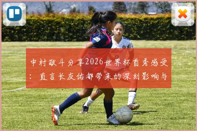 中村敬斗分享2026世界杯首秀感受：直言长友佑都带来的深刻影响与备战经验