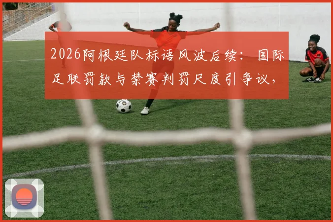 2026阿根廷队标语风波后续:国际足联罚款与禁赛判罚尺度引争议,球迷热议处罚是否过重