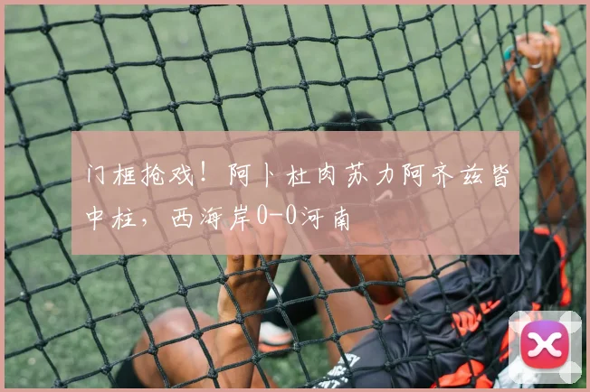 门框抢戏!阿卜杜肉苏力阿齐兹皆中柱,西海岸0-0河南