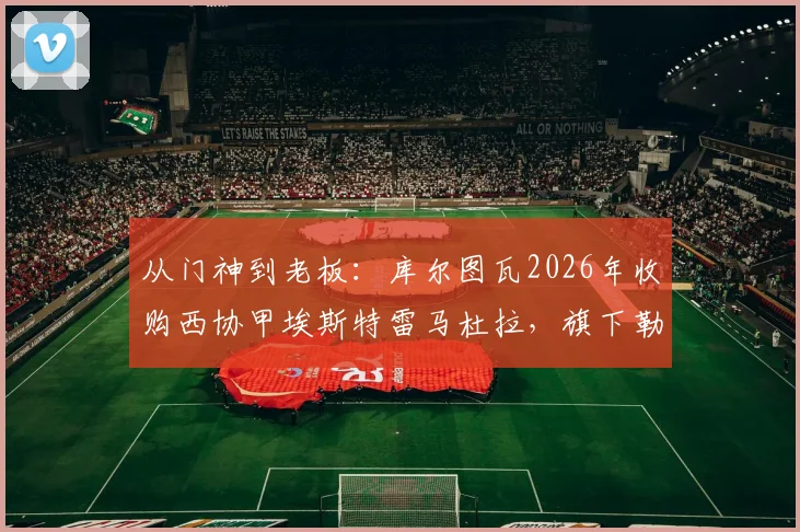 从门神到老板：库尔图瓦2026年收购西协甲埃斯特雷马杜拉，旗下勒芒刚成功升入法甲