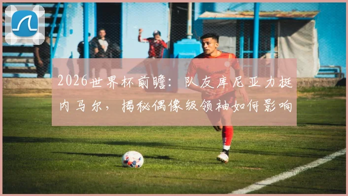 2026世界杯前瞻：队友库尼亚力挺内马尔，揭秘偶像级领袖如何影响巴西队更衣室凝聚力