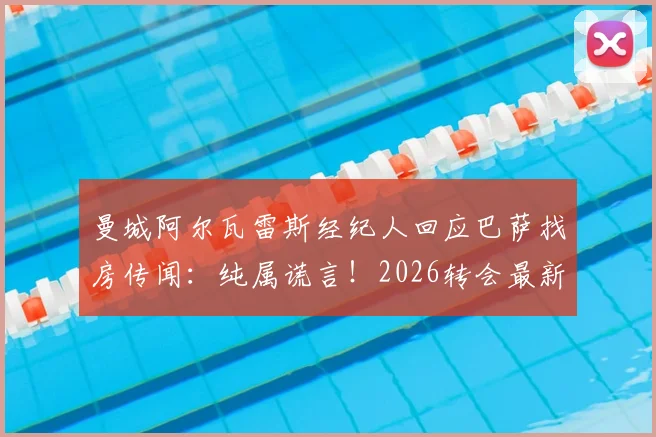 曼城阿尔瓦雷斯经纪人回应巴萨找房传闻：纯属谎言！2026转会最新动态与离队可能深度解析