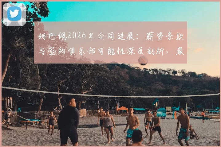 姆巴佩2026年合同进展：薪资条款与签约俱乐部可能性深度剖析，最新谈判已近完成