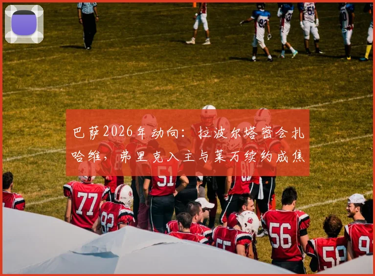巴萨2026年动向：拉波尔塔密会扎哈维，弗里克入主与莱万续约成焦点议题